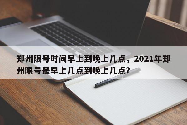 郑州限号时间早上到晚上几点，2021年郑州限号是早上几点到晚上几点？-第1张图片-我家生活百科