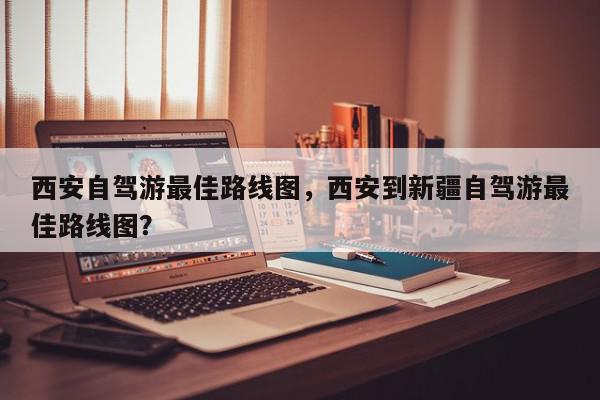 西安自驾游最佳路线图，西安到新疆自驾游最佳路线图？-第1张图片-我家生活百科