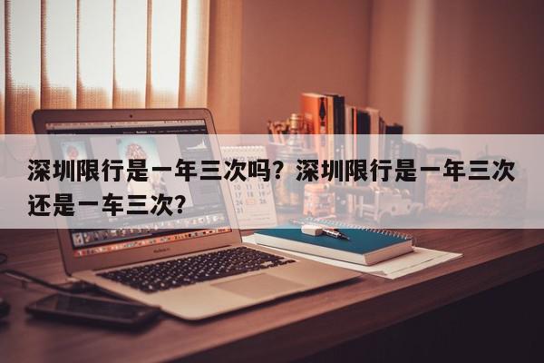 深圳限行是一年三次吗？深圳限行是一年三次还是一车三次？-第1张图片-我家生活百科