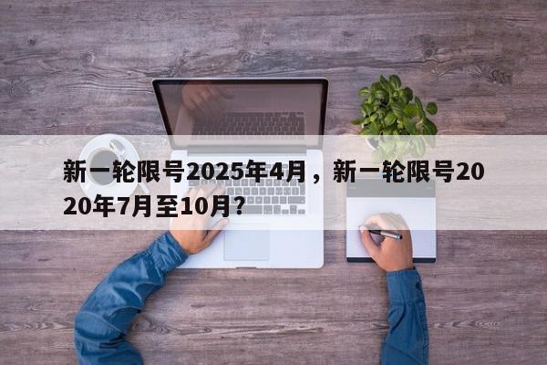 新一轮限号2025年4月，新一轮限号2020年7月至10月？-第1张图片-我家生活百科