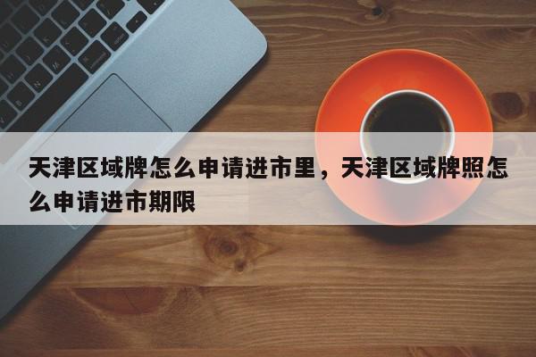 天津区域牌怎么申请进市里，天津区域牌照怎么申请进市期限-第1张图片-我家生活百科