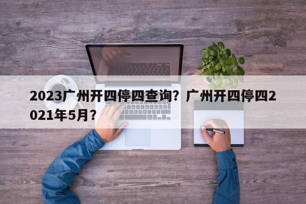 2023广州开四停四查询？广州开四停四2021年5月？-第1张图片-我家生活百科
