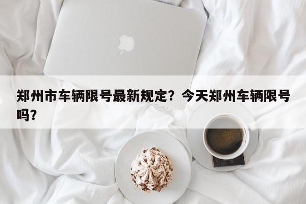 郑州市车辆限号最新规定？今天郑州车辆限号吗？-第1张图片-我家生活百科