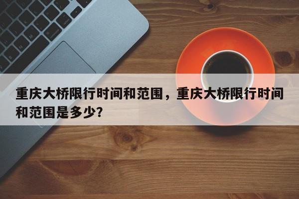 重庆大桥限行时间和范围，重庆大桥限行时间和范围是多少？-第1张图片-我家生活百科