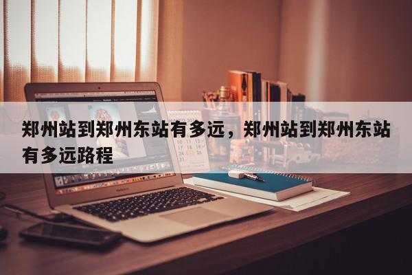 郑州站到郑州东站有多远，郑州站到郑州东站有多远路程-第1张图片-我家生活百科