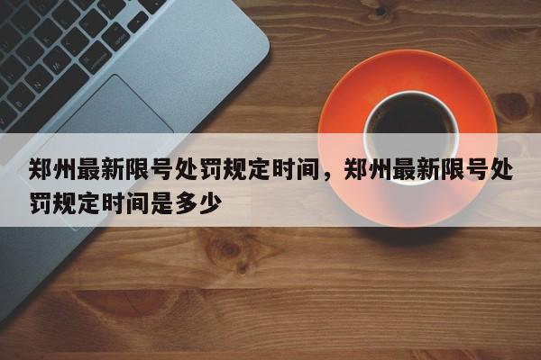 郑州最新限号处罚规定时间，郑州最新限号处罚规定时间是多少-第1张图片-我家生活百科