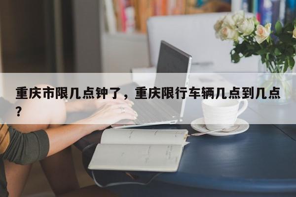 重庆市限几点钟了，重庆限行车辆几点到几点？-第1张图片-我家生活百科