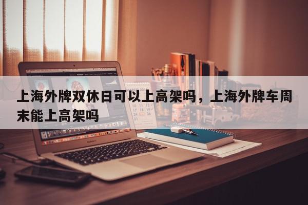 上海外牌双休日可以上高架吗，上海外牌车周末能上高架吗-第1张图片-我家生活百科