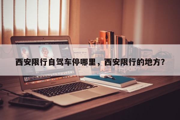 西安限行自驾车停哪里，西安限行的地方？-第1张图片-我家生活百科