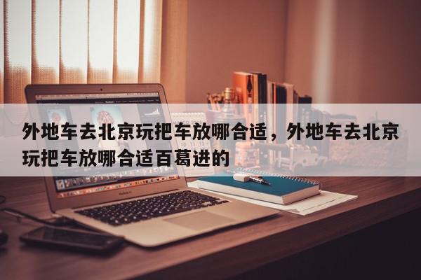 外地车去北京玩把车放哪合适，外地车去北京玩把车放哪合适百葛进的-第1张图片-我家生活百科