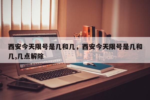 西安今天限号是几和几，西安今天限号是几和几,几点解除-第1张图片-我家生活百科