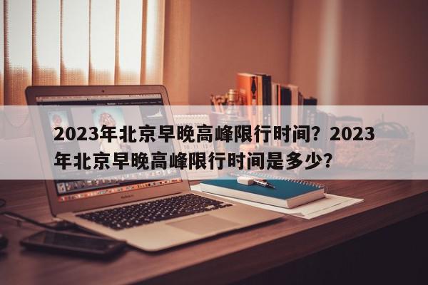 2023年北京早晚高峰限行时间？2023年北京早晚高峰限行时间是多少？-第1张图片-我家生活百科