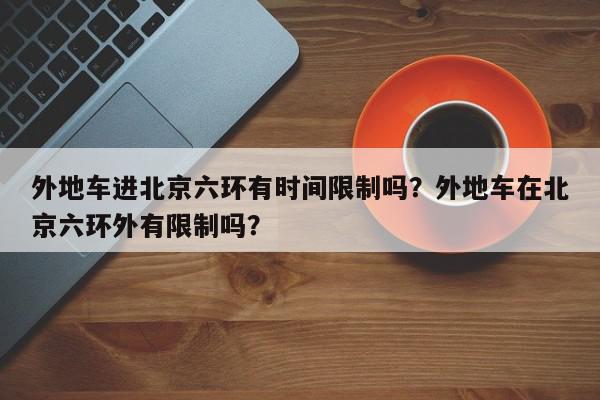 外地车进北京六环有时间限制吗？外地车在北京六环外有限制吗？-第1张图片-我家生活百科