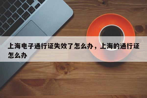 上海电子通行证失效了怎么办，上海的通行证怎么办-第1张图片-我家生活百科