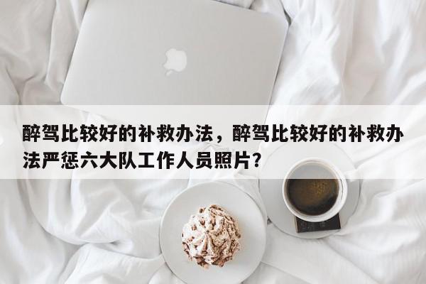 醉驾比较好的补救办法，醉驾比较好的补救办法严惩六大队工作人员照片？-第1张图片-我家生活百科