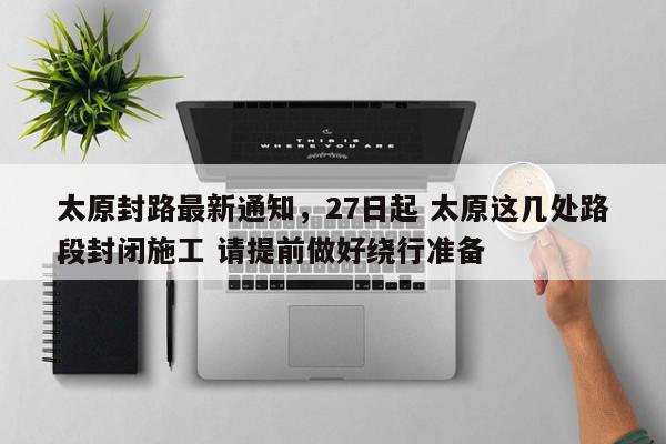 太原封路最新通知，27日起 太原这几处路段封闭施工 请提前做好绕行准备-第1张图片-我家生活百科
