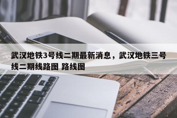 武汉地铁3号线二期最新消息，武汉地铁三号线二期线路图 路线图-第1张图片-我家生活百科