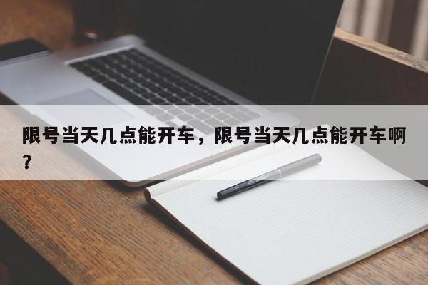 限号当天几点能开车，限号当天几点能开车啊？-第1张图片-我家生活百科