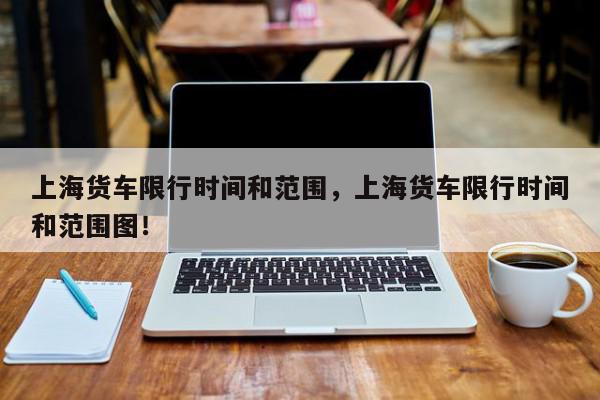 上海货车限行时间和范围，上海货车限行时间和范围图！-第1张图片-我家生活百科