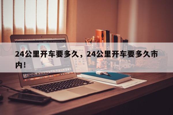 24公里开车要多久，24公里开车要多久市内！-第1张图片-我家生活百科