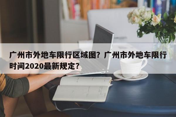 广州市外地车限行区域图？广州市外地车限行时间2020最新规定？-第1张图片-我家生活百科