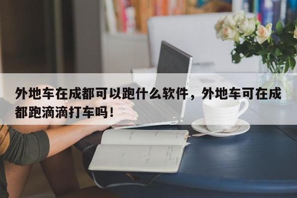 外地车在成都可以跑什么软件，外地车可在成都跑滴滴打车吗！-第1张图片-我家生活百科