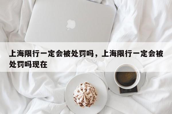 上海限行一定会被处罚吗，上海限行一定会被处罚吗现在-第1张图片-我家生活百科