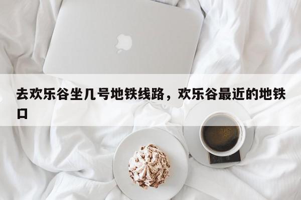 去欢乐谷坐几号地铁线路，欢乐谷最近的地铁口-第1张图片-我家生活百科