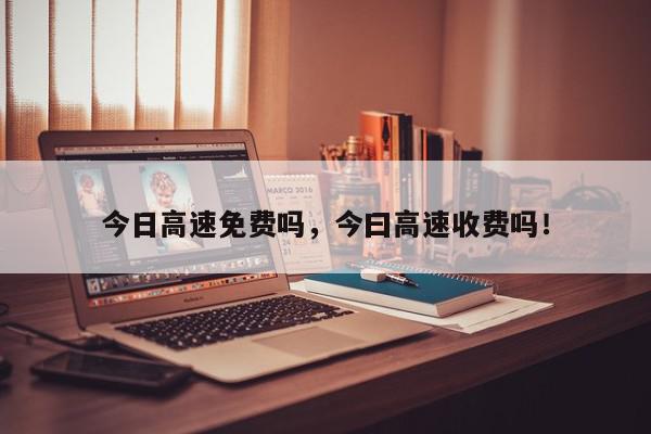 今日高速免费吗，今曰高速收费吗！-第1张图片-我家生活百科