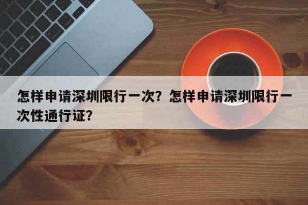 怎样申请深圳限行一次？怎样申请深圳限行一次性通行证？-第1张图片-我家生活百科