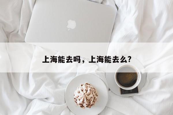 上海能去吗，上海能去么?-第1张图片-我家生活百科