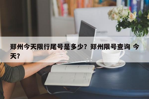 郑州今天限行尾号是多少？郑州限号查询 今天？-第1张图片-我家生活百科
