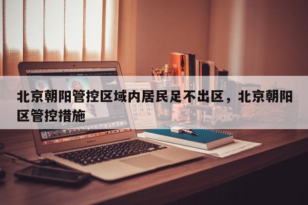 北京朝阳管控区域内居民足不出区，北京朝阳区管控措施-第1张图片-我家生活百科