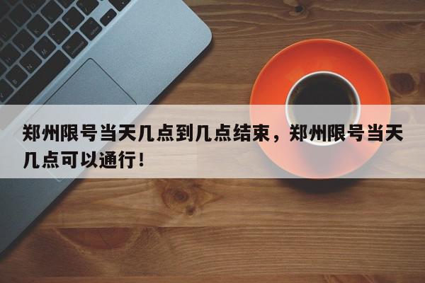 郑州限号当天几点到几点结束，郑州限号当天几点可以通行！-第1张图片-我家生活百科