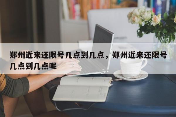 郑州近来还限号几点到几点，郑州近来还限号几点到几点呢-第1张图片-我家生活百科