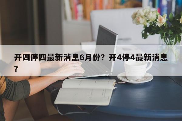 开四停四最新消息6月份？开4停4最新消息？-第1张图片-我家生活百科