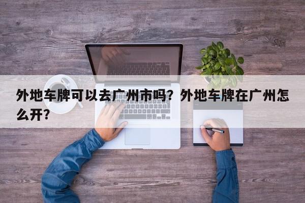 外地车牌可以去广州市吗？外地车牌在广州怎么开？-第1张图片-我家生活百科