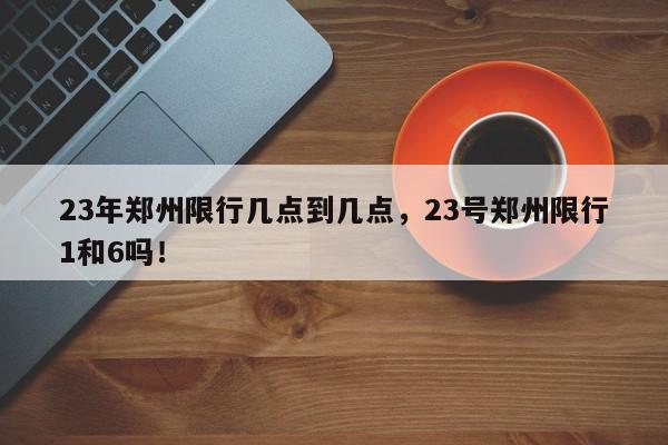 23年郑州限行几点到几点，23号郑州限行1和6吗！-第1张图片-我家生活百科