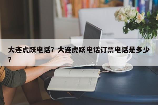 大连虎跃电话？大连虎跃电话订票电话是多少？-第1张图片-我家生活百科