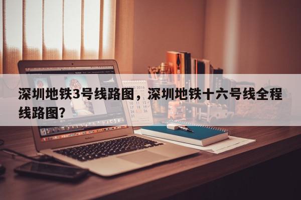 深圳地铁3号线路图，深圳地铁十六号线全程线路图？-第1张图片-我家生活百科