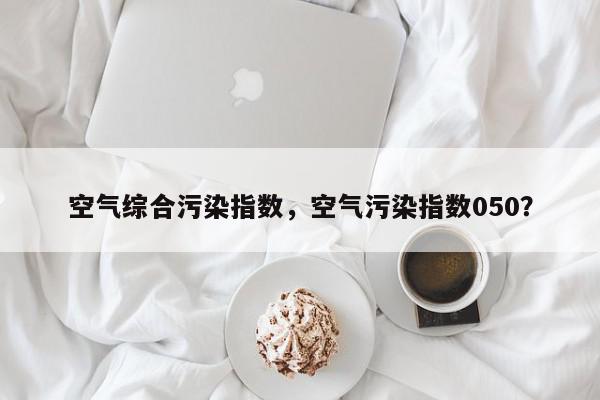 空气综合污染指数，空气污染指数050？-第1张图片-我家生活百科