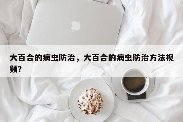 大百合的病虫防治，大百合的病虫防治方法视频？-第1张图片-我家生活百科