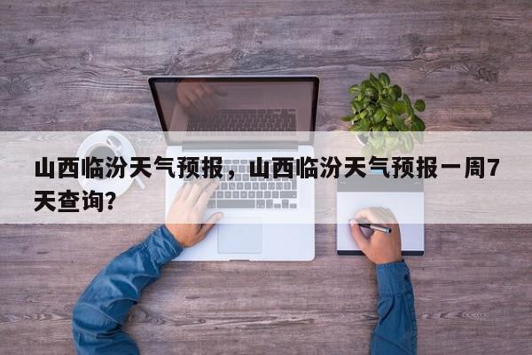 山西临汾天气预报，山西临汾天气预报一周7天查询？-第1张图片-我家生活百科