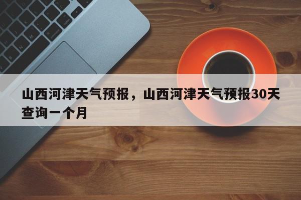 山西河津天气预报，山西河津天气预报30天查询一个月-第1张图片-我家生活百科