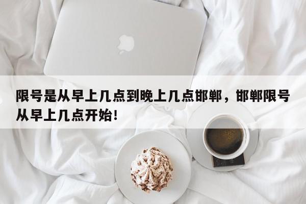 限号是从早上几点到晚上几点邯郸，邯郸限号从早上几点开始！-第1张图片-我家生活百科