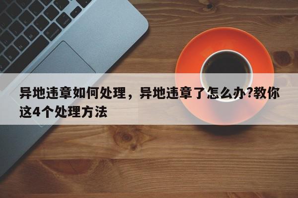 异地违章如何处理，异地违章了怎么办?教你这4个处理方法-第1张图片-我家生活百科