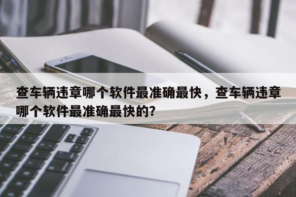 查车辆违章哪个软件最准确最快，查车辆违章哪个软件最准确最快的？-第1张图片-我家生活百科