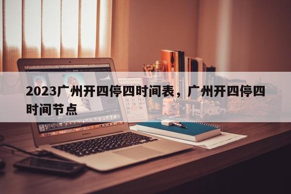 2023广州开四停四时间表，广州开四停四时间节点-第1张图片-我家生活百科