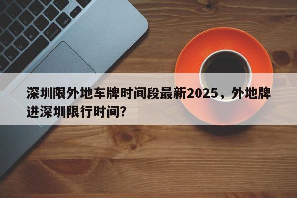 深圳限外地车牌时间段最新2025，外地牌进深圳限行时间？-第1张图片-我家生活百科