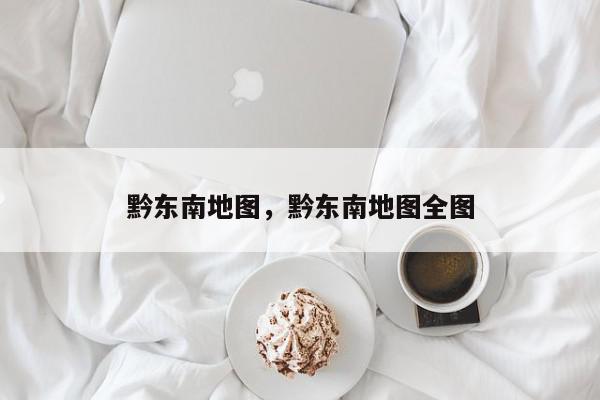 黔东南地图，黔东南地图全图-第1张图片-我家生活百科